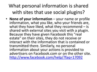 What personal information is shared with sites that use social plugins?<br />None of your information – your name or profi...