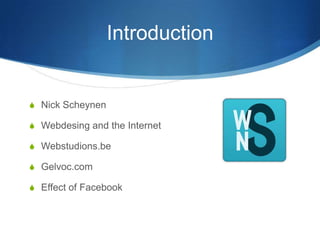 Introduction
S Nick Scheynen
S Webdesing and the Internet
S Webstudions.be
S Gelvoc.com
S Effect of Facebook
 