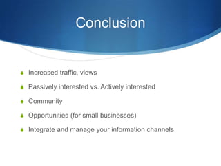 Conclusion
S Increased traffic, views
S Passively interested vs. Actively interested
S Community
S Opportunities (for small businesses)
S Integrate and manage your information channels
 