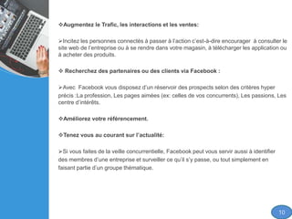 Augmentez le Trafic, les interactions et les ventes:
Incitez les personnes connectés à passer à l’action c’est-à-dire encourager à consulter le
site web de l’entreprise ou à se rendre dans votre magasin, à télécharger les application ou
à acheter des produits.
 Recherchez des partenaires ou des clients via Facebook :
Avec Facebook vous disposez d’un réservoir des prospects selon des critères hyper
précis :La profession, Les pages aimées (ex: celles de vos concurrents), Les passions, Les
centre d’intérêts.
Améliorez votre référencement.
Tenez vous au courant sur l’actualité:
Si vous faites de la veille concurrentielle, Facebook peut vous servir aussi à identifier
des membres d’une entreprise et surveiller ce qu’il s’y passe, ou tout simplement en
faisant partie d’un groupe thématique.
10
 
