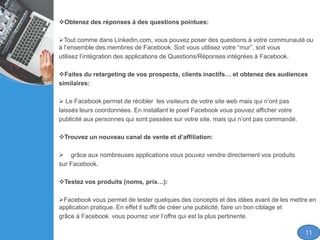 Obtenez des réponses à des questions pointues:
Tout comme dans Linkedin.com, vous pouvez poser des questions à votre communauté ou
à l’ensemble des membres de Facebook. Soit vous utilisez votre “mur”, soit vous
utilisez l’intégration des applications de Questions/Réponses intégrées à Facebook.
Faites du retargeting de vos prospects, clients inactifs… et obtenez des audiences
similaires:
 Le Facebook permet de récibler les visiteurs de votre site web mais qui n’ont pas
laissés leurs coordonnées. En installant le pixel Facebook vous pouvez afficher votre
publicité aux personnes qui sont passées sur votre site, mais qui n’ont pas commandé.
Trouvez un nouveau canal de vente et d’affiliation:
 grâce aux nombreuses applications vous pouvez vendre directement vos produits
sur Facebook.
Testez vos produits (noms, prix…):
Facebook vous permet de tester quelques des concepts et des idées avant de les mettre en
application pratique. En effet il suffit de créer une publicité, faire un bon ciblage et
grâce à Facebook vous pourrez voir l’offre qui est la plus pertinente.
11
 