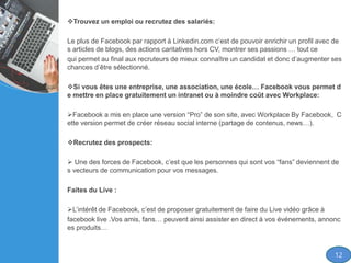 Trouvez un emploi ou recrutez des salariés:
Le plus de Facebook par rapport à Linkedin.com c’est de pouvoir enrichir un profil avec de
s articles de blogs, des actions caritatives hors CV, montrer ses passions … tout ce
qui permet au final aux recruteurs de mieux connaître un candidat et donc d’augmenter ses
chances d’être sélectionné.
Si vous êtes une entreprise, une association, une école… Facebook vous permet d
e mettre en place gratuitement un intranet ou à moindre coût avec Workplace:
Facebook a mis en place une version “Pro” de son site, avec Workplace By Facebook, C
ette version permet de créer réseau social interne (partage de contenus, news…).
Recrutez des prospects:
 Une des forces de Facebook, c’est que les personnes qui sont vos “fans” deviennent de
s vecteurs de communication pour vos messages.
Faites du Live :
L’intérêt de Facebook, c’est de proposer gratuitement de faire du Live vidéo grâce à
facebook live .Vos amis, fans… peuvent ainsi assister en direct à vos événements, annonc
es produits…
12
 