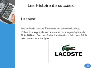 Les Histoire de succées
Lacoste:
Les outils de mesure Facebook ont permis à Lacoste
d’obtenir une grande succès sur sa campagne digitale de
Noël 2016 en France, révélant le rôle du mobile dans 23 %
des conversions en ligne.
13
 
