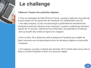 Le challenge
Mesurer l’impact des publicités digitales:
 Pour sa campagne de Noël 2016 en France, Lacoste a opté pour les outils de
mesure basés sur les personnes de Facebook. En collaboration avec 55
« the data company »(c’est une technologie a profondément transformé les
interactions entre les individus et les marques), Lacoste a collecté des données
auprès de 14 sources, notamment les recherches, les publicités et Facebook,
ainsi qu’à partir des ventes en ligne et en magasin.
Pour ce faire, 55 a utilisé les outils d’analyse de Facebook pour établir de
façon anonyme une correspondance entre les acheteurs digitaux et des profils
Facebook.
 En magasin, Lacoste a collecté des données: 60 % d’entre elles ont pu être re
liées à un profil Facebook et donc à un parcours digital.
14
 