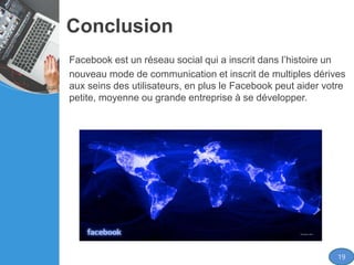 Conclusion
Facebook est un réseau social qui a inscrit dans l’histoire un
nouveau mode de communication et inscrit de multiples dérives
aux seins des utilisateurs, en plus le Facebook peut aider votre
petite, moyenne ou grande entreprise à se développer.
19
 