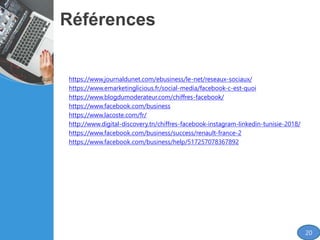 Références
https://www.journaldunet.com/ebusiness/le-net/reseaux-sociaux/
https://www.emarketinglicious.fr/social-media/facebook-c-est-quoi
https://www.blogdumoderateur.com/chiffres-facebook/
https://www.facebook.com/business
https://www.lacoste.com/fr/
http://www.digital-discovery.tn/chiffres-facebook-instagram-linkedin-tunisie-2018/
https://www.facebook.com/business/success/renault-france-2
https://www.facebook.com/business/help/517257078367892
20
 
