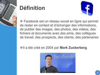 Définition
4
 Facebook est un réseau social en ligne qui permet
de rester en contact et d’échanger des informations,
de publier des images, des photos, des vidéos, des
fichiers et documents avec des amis, des collègues
de travail, des prospects, des clients, des partenaires
Il a été créé en 2004 par Mark Zuckerberg.
 