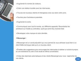 Augmenter le nombre de visiteurs.
Créer une relation durable avec les internautes.
Trouvez de nouveaux clients et interagissez avec eux dans votre zone.
Touchez plus d’acheteurs potentiels.
Augmenter la vente.
Communiquez avec tout le monde, sur différents appareils: Recontactez les
acheteurs sur mobile ou ordinateur, quel que soit le lieu d’achat initial.
Développez votre marque et votre clientèle.
Messenger :
Messenger est un canal polyvalent qui vous permet de vous adresser aussi bien à un
client fidèle de longue date qu’à un nouveau client.
Émettez des suggestions pour encouragez les internautes à réaliser un achat et propos
ez une assistance au sein d’une seule et même conversation.
Créez des réponses automatiques et des robots Messenger pour vous rapprocher de
vos clients.
9
 