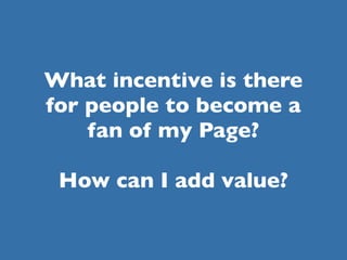 What incentive is there
for people to become a
    fan of my Page?

 How can I add value?
 