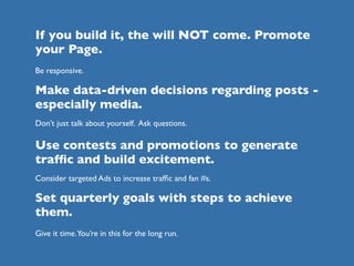 If you build it, the will NOT come. Promote
your Page.
Be responsive.

Make data-driven decisions regarding posts -
especially media.
Don’t just talk about yourself. Ask questions.

Use contests and promotions to generate
trafﬁc and build excitement.
Consider targeted Ads to increase trafﬁc and fan #s.

Set quarterly goals with steps to achieve
them.
Give it time.You’re in this for the long run.
 