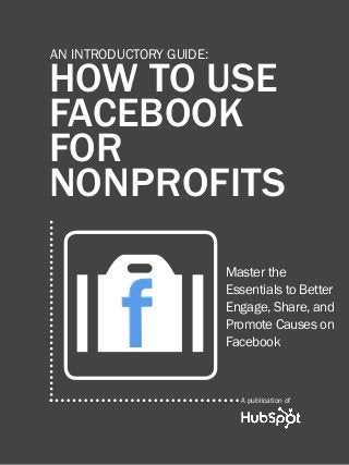 1

HOW TO USE FACEBOOK FOR Nonprofits

AN INTRODUCTORY GUIDE:

HOW TO USE
FACEBOOK
FOR
NONPROFITS

f
O

Master the
Essentials to Better
Engage, Share, and
Promote Causes on
Facebook

A publication of
Share This Ebook!

www.Hubspot.com

 