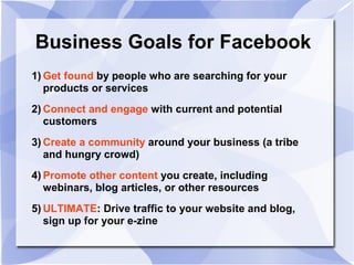 Business Goals for Facebook
1) Get found by people who are searching for your
products or services
2) Connect and engage with current and potential
customers
3) Create a community around your business (a tribe
and hungry crowd)
4) Promote other content you create, including
webinars, blog articles, or other resources
5) ULTIMATE: Drive traffic to your website and blog,
sign up for your e-zine
 