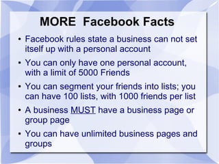 MORE Facebook Facts
● Facebook rules state a business can not set
itself up with a personal account
● You can only have one personal account,
with a limit of 5000 Friends
● You can segment your friends into lists; you
can have 100 lists, with 1000 friends per list
● A business MUST have a business page or
group page
● You can have unlimited business pages and
groups
 