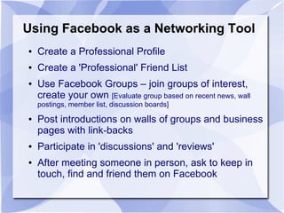 Using Facebook as a Networking Tool
● Create a Professional Profile
● Create a 'Professional' Friend List
● Use Facebook Groups – join groups of interest,
create your own [Evaluate group based on recent news, wall
postings, member list, discussion boards]
● Post introductions on walls of groups and business
pages with link-backs
● Participate in 'discussions' and 'reviews'
● After meeting someone in person, ask to keep in
touch, find and friend them on Facebook
 