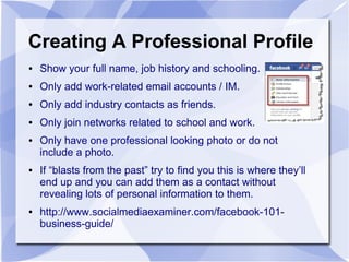 Creating A Professional Profile
● Show your full name, job history and schooling.
● Only add work-related email accounts / IM.
● Only add industry contacts as friends.
● Only join networks related to school and work.
● Only have one professional looking photo or do not
include a photo.
● If “blasts from the past” try to find you this is where they’ll
end up and you can add them as a contact without
revealing lots of personal information to them.
● http://www.socialmediaexaminer.com/facebook-101-
business-guide/
 
