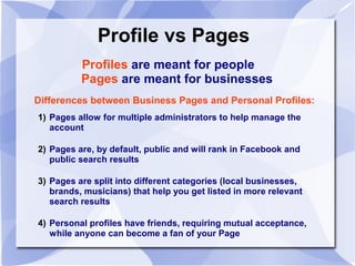 Profile vs Pages
Profiles are meant for people
Pages are meant for businesses
Differences between Business Pages and Personal Profiles:
1) Pages allow for multiple administrators to help manage the
account
2) Pages are, by default, public and will rank in Facebook and
public search results
3) Pages are split into different categories (local businesses,
brands, musicians) that help you get listed in more relevant
search results
4) Personal profiles have friends, requiring mutual acceptance,
while anyone can become a fan of your Page
 