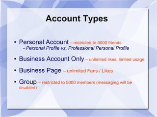 Account Types
● Personal Account – restricted to 5000 friends
- Personal Profile vs. Professional Personal Profile
● Business Account Only – unlimited likes, limited usage
● Business Page – unlimited Fans / Likes
● Group – restricted to 5000 members (messaging will be
disabled)
 