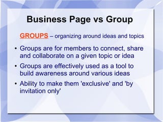 Business Page vs Group
GROUPS – organizing around ideas and topics
● Groups are for members to connect, share
and collaborate on a given topic or idea
● Groups are effectively used as a tool to
build awareness around various ideas
● Ability to make them 'exclusive' and 'by
invitation only'
 