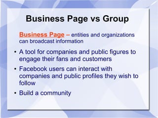 Business Page vs Group
Business Page – entities and organizations
can broadcast information
● A tool for companies and public figures to
engage their fans and customers
● Facebook users can interact with
companies and public profiles they wish to
follow
● Build a community
 