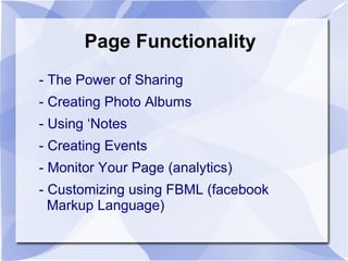 Page Functionality
- The Power of Sharing
- Creating Photo Albums
- Using ‘Notes
- Creating Events
- Monitor Your Page (analytics)
- Customizing using FBML (facebook
Markup Language)
 