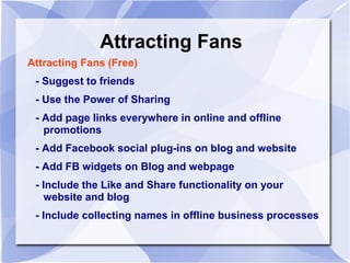 Attracting Fans
Attracting Fans (Free)
- Suggest to friends
- Use the Power of Sharing
- Add page links everywhere in online and offline
promotions
- Add Facebook social plug-ins on blog and website
- Add FB widgets on Blog and webpage
- Include the Like and Share functionality on your
website and blog
- Include collecting names in offline business processes
 