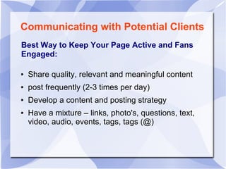 Communicating with Potential Clients
Best Way to Keep Your Page Active and Fans
Engaged:
● Share quality, relevant and meaningful content
● post frequently (2-3 times per day)
● Develop a content and posting strategy
● Have a mixture – links, photo's, questions, text,
video, audio, events, tags, tags (@)
 