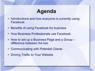 Agenda
● Introductions and how everyone is currently using
Facebook
● Benefits of using Facebook for business
● How Business Professionals use Facebook
● How to set up a Business Page and a Group –
difference between the two
● Communicating with Potential Clients
● Driving Traffic to Your Website
 