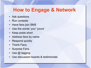 How to Engage & Network
● Ask questions
● Run contests
● Have fans join SMS
● Use the words 'you' 'yours'
● Keep posts short
● Address fans by name
● Respond quickly
● Thank Fans
● Surprise Fans
● Use @ tagging
● Use discussion boards & testimonials
 
