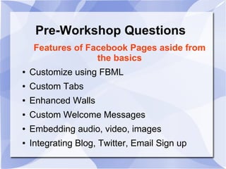 Features of Facebook Pages aside from
the basics
● Customize using FBML
● Custom Tabs
● Enhanced Walls
● Custom Welcome Messages
● Embedding audio, video, images
● Integrating Blog, Twitter, Email Sign up
Pre-Workshop Questions
 