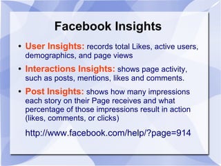 Facebook Insights
● User Insights: records total Likes, active users,
demographics, and page views
● Interactions Insights: shows page activity,
such as posts, mentions, likes and comments.
● Post Insights: shows how many impressions
each story on their Page receives and what
percentage of those impressions result in action
(likes, comments, or clicks)
http://www.facebook.com/help/?page=914
 