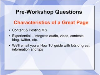 Pre-Workshop Questions
Characteristics of a Great Page
● Content & Posting Mix
● Experiential – integrate audio, video, contests,
blog, twitter, etc.
● We'll email you a 'How To' guide with lots of great
information and tips
 