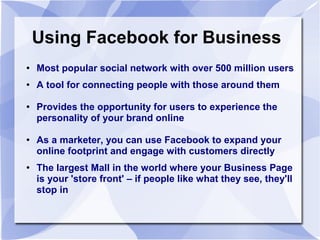 Using Facebook for Business
● Most popular social network with over 500 million users
● A tool for connecting people with those around them
● Provides the opportunity for users to experience the
personality of your brand online
● As a marketer, you can use Facebook to expand your
online footprint and engage with customers directly
●
The largest Mall in the world where your Business Page
is your 'store front' – if people like what they see, they'll
stop in
 