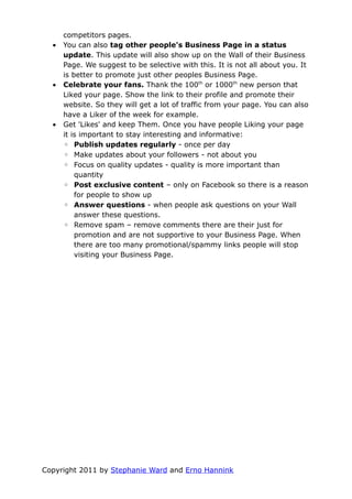 competitors pages.
  •   You can also tag other people's Business Page in a status
      update. This update will also show up on the Wall of their Business
      Page. We suggest to be selective with this. It is not all about you. It
      is better to promote just other peoples Business Page.
  •   Celebrate your fans. Thank the 100th or 1000th new person that
      Liked your page. Show the link to their profile and promote their
      website. So they will get a lot of traffic from your page. You can also
      have a Liker of the week for example.
  •   Get 'Likes' and keep Them. Once you have people Liking your page
      it is important to stay interesting and informative:
      ◦ Publish updates regularly - once per day
      ◦ Make updates about your followers - not about you
      ◦ Focus on quality updates - quality is more important than
          quantity
      ◦ Post exclusive content – only on Facebook so there is a reason
          for people to show up
      ◦ Answer questions - when people ask questions on your Wall
          answer these questions.
      ◦ Remove spam – remove comments there are their just for
          promotion and are not supportive to your Business Page. When
          there are too many promotional/spammy links people will stop
          visiting your Business Page.




Copyright 2011 by Stephanie Ward and Erno Hannink
 
