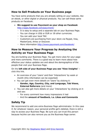 How to Sell Products on Your Business page
You have some products that you are already selling on your website, like
an ebook, or other digital or physical products. You can sell these same
products on Facebook.
   •   We suggest to use Payvment as your shop on Facebook
       http://apps.facebook.com/payvment/
       ◦ It is easy to setup and a separate tab on your Business Page.
       ◦ You can charge in US$ or EUR or 18 other currencies.
       ◦ You can add your local TAX
       ◦ Customers are purchasing from your store via Paypal, Visa,
          MasterCard, Amex or Discover.
       ◦ More information http://www.payvment.com/facebook/

How to Measure Your Progress by Analyzing the
Activity on Your Business Page
You are building your Business Page. You get more Likes for your page
and more comments. There is a good way to learn more about how
effective your status updates are and about the demographics of the
people that visit your Business Page.
On the left side of your Business Page you see 'View Insights' –
click this link.
   • An overview of your ‘Users’ and their ‘Interactions’ by week or
     month (this information can be exported)
   • You can get even more details on ‘Users’ by clicking it:
     ◦ Gender, Age, Country, City, and Language, Tab Views,
        External Referrers (and more)
   • You can also get more details on your ‘Interactions’ by clicking on it
     and see:
     ◦ For every comment how many impressions it had
     ◦ And the amount of feedback, i.e. Likes and Comments

Safety Tip
We recommend to add one extra Business Page administrator. In this case
if, for whatever reason, your personal profile get's deleted, there is still a
way to access your Business Page. Be sure you can trust this person
because he/she can also remove you as the Business Page owner.




Copyright 2011 by Stephanie Ward and Erno Hannink
 