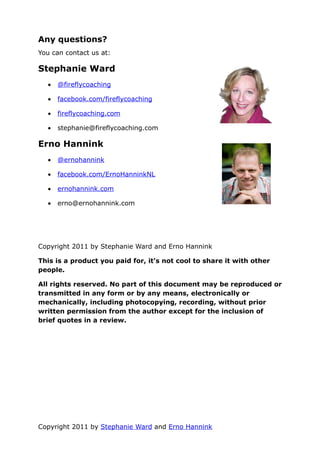 Any questions?
You can contact us at:

Stephanie Ward
  •   @fireflycoaching

  •   facebook.com/fireflycoaching

  •   fireflycoaching.com

  •   stephanie@fireflycoaching.com

Erno Hannink
  •   @ernohannink

  •   facebook.com/ErnoHanninkNL

  •   ernohannink.com

  •   erno@ernohannink.com




Copyright 2011 by Stephanie Ward and Erno Hannink

This is a product you paid for, it’s not cool to share it with other
people.

All rights reserved. No part of this document may be reproduced or
transmitted in any form or by any means, electronically or
mechanically, including photocopying, recording, without prior
written permission from the author except for the inclusion of
brief quotes in a review.




Copyright 2011 by Stephanie Ward and Erno Hannink
 