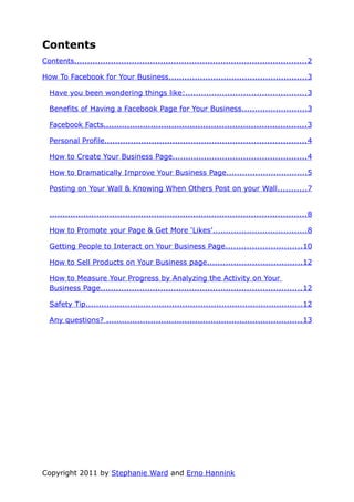 Contents
Contents......................................................................................... 2

How To Facebook for Your Business..................................................... 3

  Have you been wondering things like:.............................................. 3

  Benefits of Having a Facebook Page for Your Business......................... 3

  Facebook Facts............................................................................. 3

  Personal Profile............................................................................. 4

  How to Create Your Business Page................................................... 4

  How to Dramatically Improve Your Business Page...............................5

  Posting on Your Wall & Knowing When Others Post on your Wall...........7


  .................................................................................................. 8

  How to Promote your Page & Get More ‘Likes’.................................... 8

  Getting People to Interact on Your Business Page............................. 10

  How to Sell Products on Your Business page.................................... 12

  How to Measure Your Progress by Analyzing the Activity on Your
  Business Page............................................................................. 12

  Safety Tip................................................................................... 12

  Any questions? ........................................................................... 13




Copyright 2011 by Stephanie Ward and Erno Hannink
 