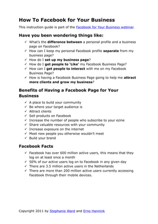 How To Facebook for Your Business
This instruction guide is part of the Facebook for Your Business webinar.

Have you been wondering things like:
    What’s the difference between a personal profile and a business
     page on Facebook?
    How can I keep my personal Facebook profile separate from my
     business page?
    How do I set up my business page?
    How do I get people to ‘Like’ my Facebook Business Page?
    How can I get people to interact with me on my Facebook
     Business Page?
    How is having a Facebook Business Page going to help me attract
     more clients and grow my business?

Benefits of Having a Facebook Page for Your
Business
      A place to build your community
      Be where your target audience is
      Attract clients
      Sell products on Facebook
      Increase the number of people who subscribe to your ezine
      Share valuable resources with your community
      Increase exposure on the internet
      Meet new people you otherwise wouldn’t meet
      Build your brand

Facebook Facts
    Facebook has over 600 million active users, this means that they
     log on at least once a month
    50% of our active users log on to Facebook in any given day
    There are 3.5 million active users in the Netherlands
    There are more than 200 million active users currently accessing
     Facebook through their mobile devices.




Copyright 2011 by Stephanie Ward and Erno Hannink
 