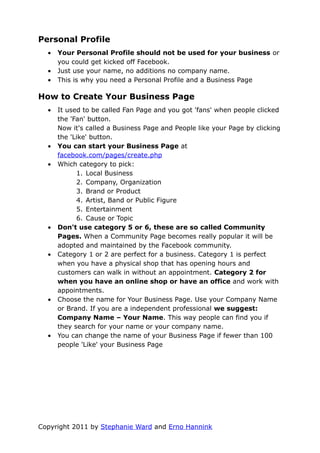 Personal Profile
  •   Your Personal Profile should not be used for your business or
      you could get kicked off Facebook.
  •   Just use your name, no additions no company name.
  •   This is why you need a Personal Profile and a Business Page

How to Create Your Business Page
  •   It used to be called Fan Page and you got 'fans' when people clicked
      the 'Fan' button.
      Now it's called a Business Page and People like your Page by clicking
      the 'Like' button.
  •   You can start your Business Page at
      facebook.com/pages/create.php
  •   Which category to pick:
            1. Local Business
            2. Company, Organization
            3. Brand or Product
            4. Artist, Band or Public Figure
            5. Entertainment
            6. Cause or Topic
  •   Don't use category 5 or 6, these are so called Community
      Pages. When a Community Page becomes really popular it will be
      adopted and maintained by the Facebook community.
  •   Category 1 or 2 are perfect for a business. Category 1 is perfect
      when you have a physical shop that has opening hours and
      customers can walk in without an appointment. Category 2 for
      when you have an online shop or have an office and work with
      appointments.
  •   Choose the name for Your Business Page. Use your Company Name
      or Brand. If you are a independent professional we suggest:
      Company Name – Your Name. This way people can find you if
      they search for your name or your company name.
  •   You can change the name of your Business Page if fewer than 100
      people 'Like' your Business Page




Copyright 2011 by Stephanie Ward and Erno Hannink
 