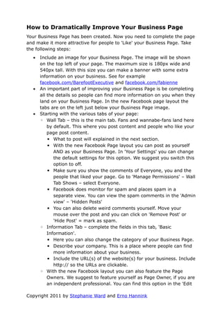 How to Dramatically Improve Your Business Page
Your Business Page has been created. Now you need to complete the page
and make it more attractive for people to 'Like' your Business Page. Take
the following steps:
  •   Include an image for your Business Page. The image will be shown
      on the top left of your page. The maximum size is 180px wide and
      540px tall. With this size you can make a banner with some extra
      information on your business. See for example
      facebook.com/BarefootExecutive and facebook.com/fabienne
  •   An important part of improving your Business Page is be completing
      all the details so people can find more information on you when they
      land on your Business Page. In the new Facebook page layout the
      tabs are on the left just below your Business Page image.
  •   Starting with the various tabs of your page:
      ◦ Wall Tab – this is the main tab. Fans and wannabe-fans land here
          by default. This where you post content and people who like your
          page post content.
          ▪ What to post will explained in the next section.
          ▪ With the new Facebook Page layout you can post as yourself
             AND as your Business Page. In 'Your Settings' you can change
             the default settings for this option. We suggest you switch this
             option to off.
          ▪ Make sure you show the comments of Everyone, you and the
             people that liked your page. Go to 'Manage Permissions' – Wall
             Tab Shows – select Everyone.
          ▪ Facebook does monitor for spam and places spam in a
             separate view. You can view the spam comments in the 'Admin
             view' – 'Hidden Posts'
          ▪ You can also delete weird comments yourself. Move your
             mouse over the post and you can click on 'Remove Post' or
             'Hide Post' = mark as spam.
      ◦ Information Tab – complete the fields in this tab, 'Basic
          Information'.
          ▪ Here you can also change the category of your Business Page.
          ▪ Describe your company. This is a place where people can find
             more information about your business.
          ▪ Include the URL(s) of the website(s) for your business. Include
             http:// so the URLs are clickable.
      ◦ With the new Facebook layout you can also feature the Page
          Owners. We suggest to feature yourself as Page Owner, if you are
          an independent professional. You can find this option in the 'Edit

Copyright 2011 by Stephanie Ward and Erno Hannink
 