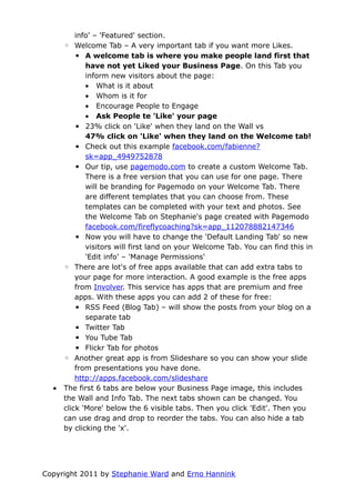 info' – 'Featured' section.
      ◦ Welcome Tab – A very important tab if you want more Likes.
          ▪ A welcome tab is where you make people land first that
             have not yet Liked your Business Page. On this Tab you
             inform new visitors about the page:
             • What is it about
             • Whom is it for
             • Encourage People to Engage
             • Ask People te 'Like' your page
          ▪ 23% click on 'Like' when they land on the Wall vs
             47% click on 'Like' when they land on the Welcome tab!
          ▪ Check out this example facebook.com/fabienne?
             sk=app_4949752878
          ▪ Our tip, use pagemodo.com to create a custom Welcome Tab.
             There is a free version that you can use for one page. There
             will be branding for Pagemodo on your Welcome Tab. There
             are different templates that you can choose from. These
             templates can be completed with your text and photos. See
             the Welcome Tab on Stephanie's page created with Pagemodo
             facebook.com/fireflycoaching?sk=app_112078882147346
          ▪ Now you will have to change the 'Default Landing Tab' so new
             visitors will first land on your Welcome Tab. You can find this in
             'Edit info' – 'Manage Permissions'
      ◦ There are lot's of free apps available that can add extra tabs to
          your page for more interaction. A good example is the free apps
          from Involver. This service has apps that are premium and free
          apps. With these apps you can add 2 of these for free:
          ▪ RSS Feed (Blog Tab) – will show the posts from your blog on a
             separate tab
          ▪ Twitter Tab
          ▪ You Tube Tab
          ▪ Flickr Tab for photos
      ◦ Another great app is from Slideshare so you can show your slide
          from presentations you have done.
          http://apps.facebook.com/slideshare
  •   The first 6 tabs are below your Business Page image, this includes
      the Wall and Info Tab. The next tabs shown can be changed. You
      click 'More' below the 6 visible tabs. Then you click 'Edit'. Then you
      can use drag and drop to reorder the tabs. You can also hide a tab
      by clicking the 'x'.




Copyright 2011 by Stephanie Ward and Erno Hannink
 