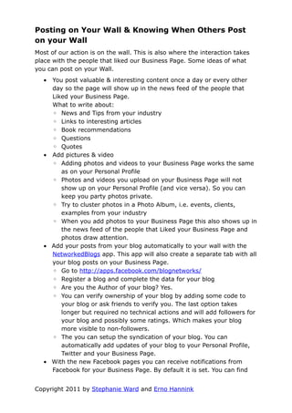 Posting on Your Wall & Knowing When Others Post
on your Wall
Most of our action is on the wall. This is also where the interaction takes
place with the people that liked our Business Page. Some ideas of what
you can post on your Wall.
   • You post valuable & interesting content once a day or every other
     day so the page will show up in the news feed of the people that
     Liked your Business Page.
     What to write about:
     ◦ News and Tips from your industry
     ◦ Links to interesting articles
     ◦ Book recommendations
     ◦ Questions
     ◦ Quotes
   • Add pictures & video
     ◦ Adding photos and videos to your Business Page works the same
        as on your Personal Profile
     ◦ Photos and videos you upload on your Business Page will not
        show up on your Personal Profile (and vice versa). So you can
        keep you party photos private.
     ◦ Try to cluster photos in a Photo Album, i.e. events, clients,
        examples from your industry
     ◦ When you add photos to your Business Page this also shows up in
        the news feed of the people that Liked your Business Page and
        photos draw attention.
   • Add your posts from your blog automatically to your wall with the
     NetworkedBlogs app. This app will also create a separate tab with all
     your blog posts on your Business Page.
     ◦ Go to http://apps.facebook.com/blognetworks/
     ◦ Register a blog and complete the data for your blog
     ◦ Are you the Author of your blog? Yes.
     ◦ You can verify ownership of your blog by adding some code to
        your blog or ask friends to verify you. The last option takes
        longer but required no technical actions and will add followers for
        your blog and possibly some ratings. Which makes your blog
        more visible to non-followers.
     ◦ The you can setup the syndication of your blog. You can
        automatically add updates of your blog to your Personal Profile,
        Twitter and your Business Page.
   • With the new Facebook pages you can receive notifications from
     Facebook for your Business Page. By default it is set. You can find


Copyright 2011 by Stephanie Ward and Erno Hannink
 