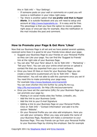 this in 'Edit info' – 'Your Settings'.
      ◦ If someone posts on your wall or comments on a post you will
         receive a notification in your inbox right away.
      ◦ Tip: there is another option that we prefer and that is Hyper
         Alerts. It is outside Facebook and you will need to setup and
         account at http://www.hyperalerts.no . It is easy and for free.
         The advantage is that you have the option to receive updates
         right away or once per day for example. Also the notification in
         the mail includes the post and comment.




How to Promote your Page & Get More ‘Likes’
Now that our Business Page is all set and we have posted several updates,
received some likes it is good to let your friends know about your page.
   • Suggest your Business Page to your friends on your Personal Profile
      so they can Like your page. You can find the 'Suggest to Friends'
      link at the right side of your Business Page.
   • You can also 'Tell your Fans' about it. Go to 'Edit Info' – 'Marketing' –
      'Tell your Fans'. You can use your online email service or upload a
      contact file that you exported from your e-mail software.
   • Once you have 25 likes or more for your Business Page you can
      create a Username (customized url) Go to 'Edit Info' – 'Basic
      Information'. You will not able to edit this username once you set it!
      You need this to make promoting your page easy.
      For example http://www.facebook.com/marismith
      You can even shorten this link further by using fb.me e.g.
      http://fb.me/marismith. So http://fb.me/yourusername
   • Once you have set the username (URL) for your Business Page you
      can promote your page by:
      ◦ Posting it on social media sites like Twitter, LinkedIn, etc.
      ◦ Add the link to your Business Cards
      ◦ Add the link to your E-mail Signature
      ◦ Adding a link to your Business Page on your Personal Profile.
          Click on 'Edit Info' - ‘Contact Information’ and add it to the
          section 'Website'.
      ◦ On your Personal Profile you can also add employers. Here you
          can add your company. When you copy and paste the name of
          your Business Page, Facebook will make a connection to your
          Business Page. This way friends can go from your Personal Profile
          to your Business Page by clicking the employer. See for example

Copyright 2011 by Stephanie Ward and Erno Hannink
 