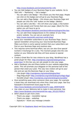 http://www.facebook.com/ernohannink?sk=info
  •   You can Add badges of your Business Page to your website. Go to
      'Edit Info' – 'Marketing' – 'Get a badge':
      ◦ You can add a Like Badge – this shows you like that page. People
          can click on the badge and will go to your Business Page.
      ◦ You can add a Page Badge – this shows your Business Page and
          people can click the 'Like' button on the badge. (Better)
      ◦ You can add a Like Box – this will show your page, a like button
          and also people and friends that Like your page. (Best) For this
          option you will have to go to
          http://developers.facebook.com/docs/reference/plugins/like-box
      ◦ You can add these badges/boxes to the sidebar of your blog
          and/or website. You can see an example here
          http://www.marismith.com/mari-smith-blog/
  •   Invite your newsletter subscribers to your Business Page. Send a
      special newsletter announcing your new/revised Business Page.
      Make sure there is some special content that your subscribers can
      find on your Business Page and nowhere else.
  •   This requires some technical effort, but you can also Give special
      Content in Exchange for a Like. The moment people click the Like
      button on your Welcome tab they will have access to special
      content.
  •   Create a Greet Box for new visitors to your blog. WordPress has a
      great plugin for that. http://wordpress.org/extend/plugins/wp-
      greet-box/ In this box you can ask people to Like your page.
  •   Add a Facebook Like and Share button to your website pages/blog
      posts. This will promote your blogpost on the personal wall of the
      person that Liked your post. This way new visitors will go to your
      site and can see the Business Page on your blog.
      ◦ Like plugin http://wordpress.org/extend/plugins/like/
      ◦ Digg Digg plugin http://wordpress.org/extend/plugins/digg-digg/
      ◦ Sociable plugin http://wordpress.org/extend/plugins/sociable/
  •   Give something away when someone Likes your page. For example
      a book they can download only when they Liked your page. See Guy
      Kawasaki's Enchantment book page for this
      http://www.facebook.com/enchantment?v=app_4949752878
  •   Use video on your Welcome tab to make it more personal. See
      http://www.facebook.com/marismith?sk=app_351221792913
  •   Other places to get more Likes:
      ◦ Thank you page – newsletter signup
      ◦ Thank you page – webshop
      ◦ Signature – thank you message LinkedIn


Copyright 2011 by Stephanie Ward and Erno Hannink
 