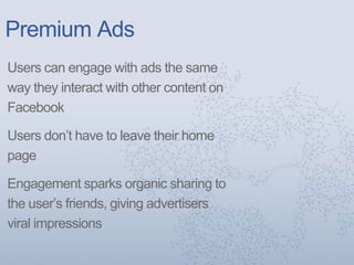 Premium Ads
Users can engage with ads the same
way they interact with other content on
Facebook
Users don’t have to leave their home
page
Engagement sparks organic sharing to
the user’s friends, giving advertisers
viral impressions
 