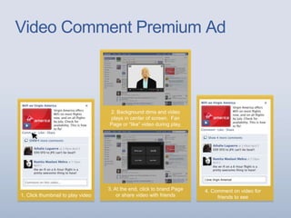Video Comment Premium Ad
1. Click thumbnail to play video
4. Comment on video for
friends to see
2. Background dims and video
plays in center of screen. Fan
Page or “like” video during play.
3. At the end, click to brand Page
or share video with friends
I love Virgin America!
 