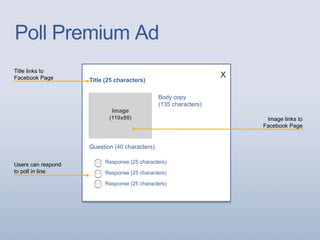 Poll Premium Ad
Title links to
Facebook Page Title (25 characters)
Body copy
(135 characters)
Image
(110x80) Image links to
Facebook Page
Response (25 characters)
Response (25 characters)
Response (25 characters)
Users can respond
to poll in line
Question (40 characters)
x
 