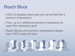 Reach Block
• 100% of targeted users see your ad as their first 3
premium impressions
• Then, up to 2 additional premium impressions to
reach the impression goal
• Reach Blocks and premium impressions always
have 100% share of voice
 
