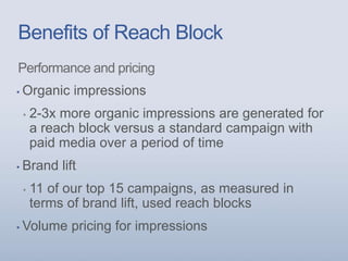 Benefits of Reach Block
Performance and pricing
▪ Organic impressions
▪ 2-3x more organic impressions are generated for
a reach block versus a standard campaign with
paid media over a period of time
▪ Brand lift
▪ 11 of our top 15 campaigns, as measured in
terms of brand lift, used reach blocks
▪ Volume pricing for impressions
 