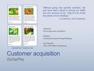 Customer acquisition
ZipZapPlay
ZipZapPlay Facebook Ads
Objective:
Encourage user acquisition
Solution:
Facebook’s keyword target filtering
Key Results:
Over 100 million impressions
“Without going into specific numbers, the
ads have been critical in driving our traffic
and our revenue so far. They’re one of the
key pieces of our strategy.”
-Curt Bererton, CEO ZipZapPlay
 