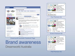 Brand awareness
Dreamworld Australia
Dreamworld Australia Facebook Page
Event Premium Ad
Fan Premium Ad
Poll Premium Ad
 